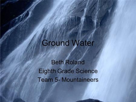 Ground Water Beth Roland Eighth Grade Science Team 5- Mountaineers.