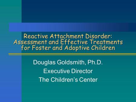 Reactive Attachment Disorder: Assessment and Effective Treatments for Foster and Adoptive Children Douglas Goldsmith, Ph.D. Executive Director The Children’s.