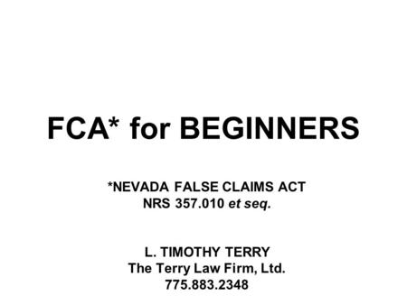 FCA* for BEGINNERS *NEVADA FALSE CLAIMS ACT NRS 357.010 et seq. L. TIMOTHY TERRY The Terry Law Firm, Ltd. 775.883.2348.