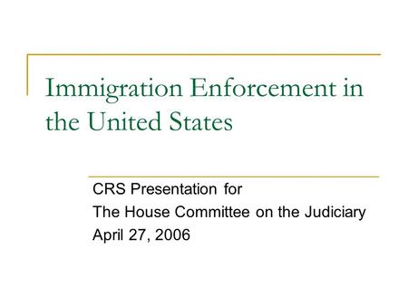 Immigration Enforcement in the United States CRS Presentation for The House Committee on the Judiciary April 27, 2006.