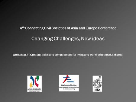 4 th Connecting Civil Societies of Asia and Europe Conference Changing Challenges, New ideas Workshop 2 : Creating skills and competences for living and.