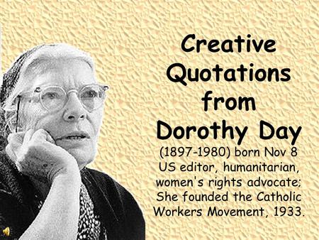Creative Quotations from Dorothy Day (1897-1980) born Nov 8 US editor, humanitarian, women's rights advocate; She founded the Catholic Workers Movement,
