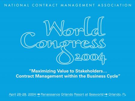 April 26–28, 2004 Renaissance Orlando Resort at Seaworld Orlando, FL NCMA World Congress 2004 “Maximizing Value to Stakeholders…Contract Management in.