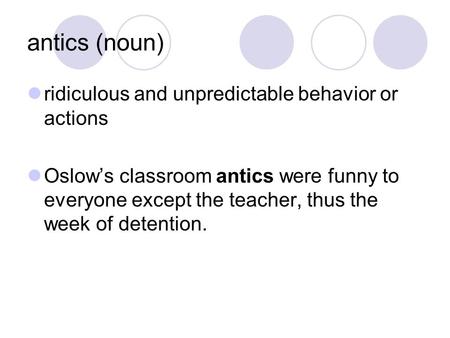 Antics (noun) ridiculous and unpredictable behavior or actions Oslow’s classroom antics were funny to everyone except the teacher, thus the week of detention.