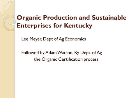 Organic Production and Sustainable Enterprises for Kentucky Lee Meyer, Dept of Ag Economics Followed by Adam Watson, Ky Dept. of Ag the Organic Certification.
