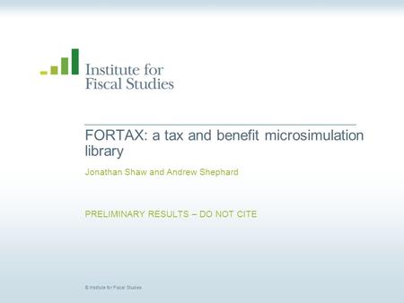 © Institute for Fiscal Studies FORTAX: a tax and benefit microsimulation library Jonathan Shaw and Andrew Shephard PRELIMINARY RESULTS – DO NOT CITE.