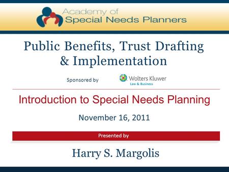 Presented by Sponsored by Introduction to Special Needs Planning Public Benefits, Trust Drafting & Implementation November 16, 2011 Harry S. Margolis.