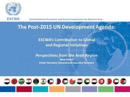 The Post-2015 UN Development Agenda: ESCWA’s Contribution to Global and Regional Initiatives Perspectives from the Arab Region Rima Khalaf Under-Secretary-General.
