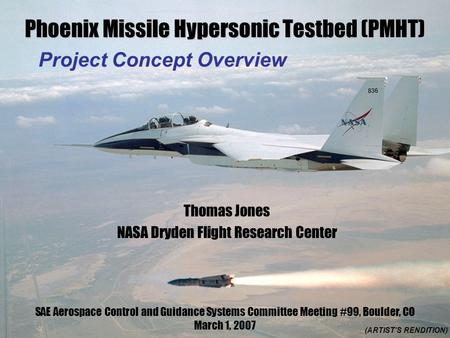 Phoenix Missile Hypersonic Testbed (PMHT) Project Concept Overview (ARTIST’S RENDITION) Thomas Jones NASA Dryden Flight Research Center SAE Aerospace Control.