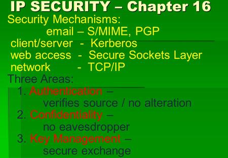 IP SECURITY – Chapter 16 IP SECURITY – Chapter 16 Security Mechanisms: email – S/MIME, PGP client/server - Kerberos web access - Secure Sockets Layer network.