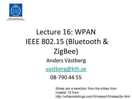 Lecture 16: WPAN IEEE 802.15 (Bluetooth & ZigBee) Anders Västberg 08-790 44 55 Slides are a selection from the slides from chapter 15 from: