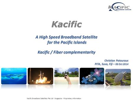 Kacific A High Speed Broadband Satellite for the Pacific Islands Kacific / Fiber complementarity Christian Patouraux PITA, Suva, Fiji – 06 Oct 2014 Kacific.