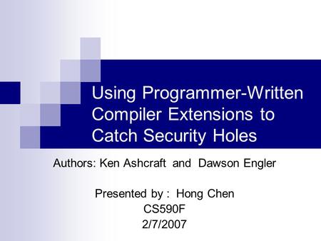 Using Programmer-Written Compiler Extensions to Catch Security Holes Authors: Ken Ashcraft and Dawson Engler Presented by : Hong Chen CS590F 2/7/2007.