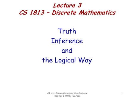 CS 1813 Discrete Mathematics, Univ Oklahoma Copyright © 2000 by Rex Page 1 Lecture 3 CS 1813 – Discrete Mathematics Truth Inference and the Logical Way.