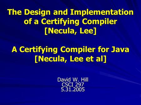 The Design and Implementation of a Certifying Compiler [Necula, Lee] A Certifying Compiler for Java [Necula, Lee et al] David W. Hill CSCI 297 5.31.2005.