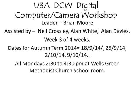 U3A DCW Digital Computer/Camera Workshop Leader – Brian Moore Assisted by – Neil Crossley, Alan White, Alan Davies. Week 3 of 4 weeks. Dates for Autumn.
