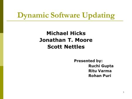 1 Dynamic Software Updating Michael Hicks Jonathan T. Moore Scott Nettles Presented by: Ruchi Gupta Ritu Varma Rohan Puri.