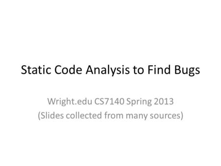 Static Code Analysis to Find Bugs Wright.edu CS7140 Spring 2013 (Slides collected from many sources)
