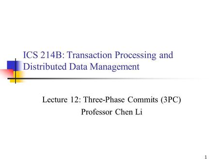 1 ICS 214B: Transaction Processing and Distributed Data Management Lecture 12: Three-Phase Commits (3PC) Professor Chen Li.