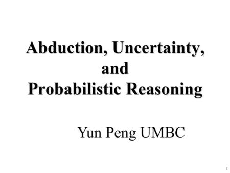 1 Abduction, Uncertainty, and Probabilistic Reasoning Yun Peng UMBC.