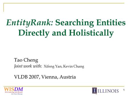 1 EntityRank: Searching Entities Directly and Holistically Tao Cheng Joint work with : Xifeng Yan, Kevin Chang VLDB 2007, Vienna, Austria.