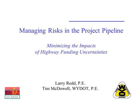 Managing Risks in the Project Pipeline Minimizing the Impacts of Highway Funding Uncertainties Larry Redd, P.E. Tim McDowell, WYDOT, P.E. Larry Redd LLC.