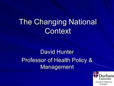 School of Medicine & Health The Changing National Context David Hunter Professor of Health Policy & Management.