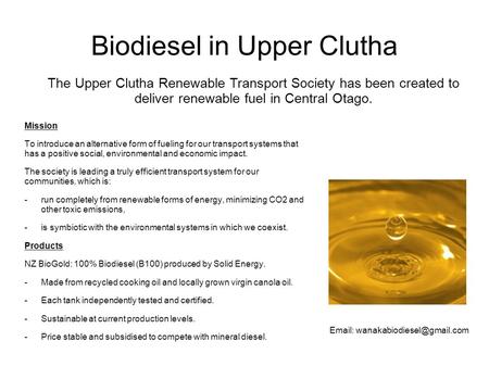 Biodiesel in Upper Clutha Mission To introduce an alternative form of fueling for our transport systems that has a positive social, environmental and economic.