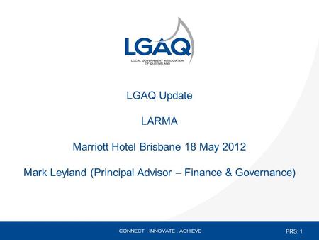LGAQ Update LARMA Marriott Hotel Brisbane 18 May 2012 Mark Leyland (Principal Advisor – Finance & Governance) PRS: 1.
