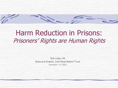 Harm Reduction in Prisons: Prisoners’ Rights are Human Rights Rick Lines, MA Executive Director, Irish Penal Reform Trust December 11 th 2003.