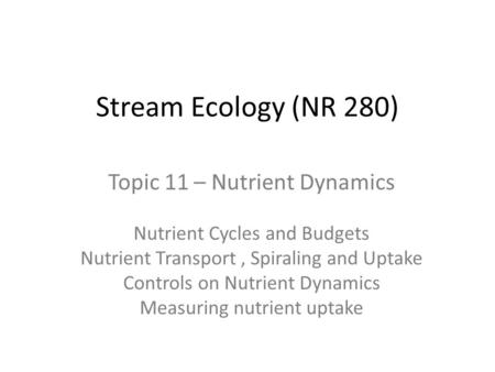 Stream Ecology (NR 280) Topic 11 – Nutrient Dynamics Nutrient Cycles and Budgets Nutrient Transport, Spiraling and Uptake Controls on Nutrient Dynamics.