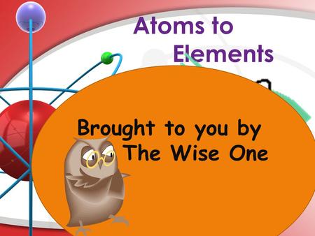 Atoms to Elements Brought to you by The Wise One.