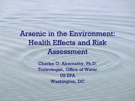 Arsenic in the Environment: Health Effects and Risk Assessment Charles O. Abernathy, Ph.D. Toxicologist, Office of Water US EPA Washington, DC.