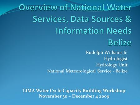 Rudolph Williams Jr. Hydrologist Hydrology Unit National Meteorological Service - Belize LIMA Water Cycle Capacity Building Workshop November 30 – December.