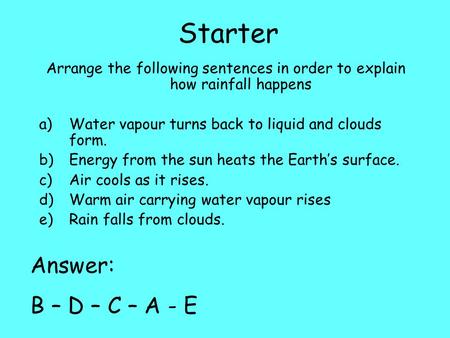 Starter Arrange the following sentences in order to explain how rainfall happens a)Water vapour turns back to liquid and clouds form. b)Energy from the.