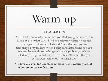 Warm-up PLEASE LISTEN! When I ask you to listen to me and you start giving me advice, you have not done what I asked. When I ask you to listen to me and.