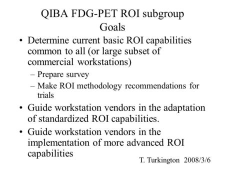QIBA FDG-PET ROI subgroup Goals Determine current basic ROI capabilities common to all (or large subset of commercial workstations) –Prepare survey –Make.