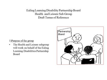 Ealing Learning Disability Partnership Board Health and Leisure Sub Group Draft Terms of Reference 1)Purpose of the group The Health and Leisure subgroup.
