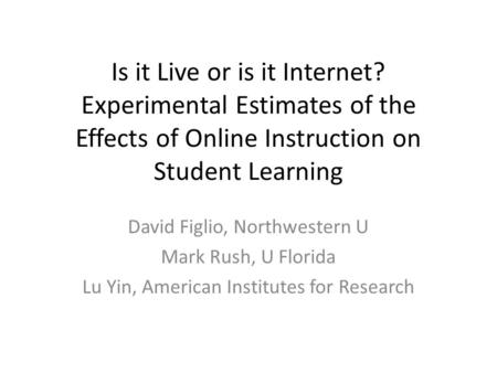 Is it Live or is it Internet? Experimental Estimates of the Effects of Online Instruction on Student Learning David Figlio, Northwestern U Mark Rush, U.