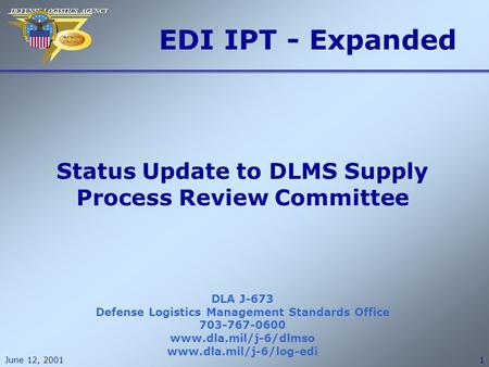DEFENSE LOGISTICS AGENCY DEFENSE LOGISTICS AGENCY June 12, 20011 EDI IPT - Expanded DLA J-673 Defense Logistics Management Standards Office 703-767-0600.