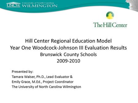 Hill Center Regional Education Model Year One Woodcock-Johnson III Evaluation Results Brunswick County Schools 2009-2010 Presented by: Tamara Walser, Ph.D.,