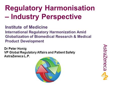 Regulatory Harmonisation – Industry Perspective Dr Peter Honig VP Global Regulatory Affairs and Patient Safety AstraZeneca L.P. Institute of Medicine International.