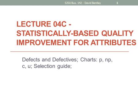 LECTURE 04C - STATISTICALLY-BASED QUALITY IMPROVEMENT FOR ATTRIBUTES Defects and Defectives; Charts: p, np, c, u; Selection guide; SJSU Bus. 142 - David.