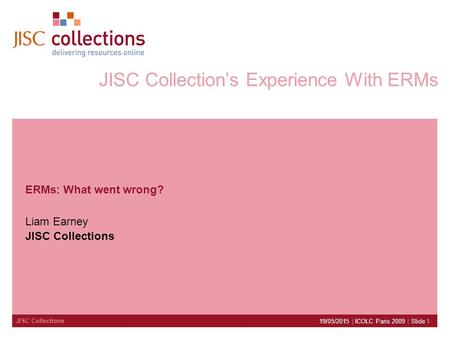 JISC Collections 19/05/2015 | ICOLC Paris 2009 | Slide 1 JISC Collection’s Experience With ERMs ERMs: What went wrong? Liam Earney JISC Collections.