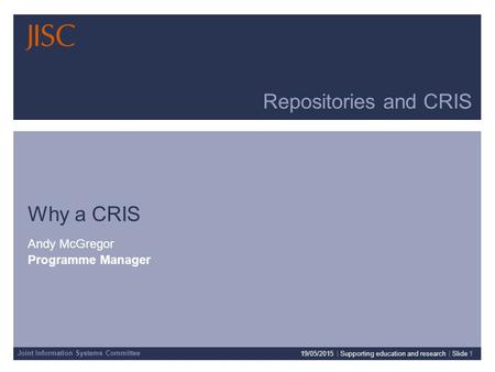 Joint Information Systems Committee Repositories and CRIS Why a CRIS Andy McGregor Programme Manager 19/05/2015 | Supporting education and research | Slide.
