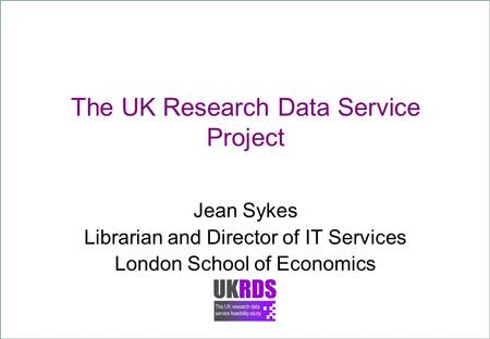 The UK Research Data Service Project Jean Sykes Librarian and Director of IT Services London School of Economics.
