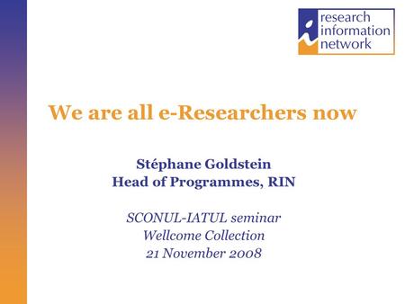 We are all e-Researchers now Stéphane Goldstein Head of Programmes, RIN SCONUL-IATUL seminar Wellcome Collection 21 November 2008.