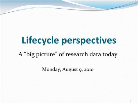 Lifecycle perspectives A “big picture” of research data today Monday, August 9, 2010 1.