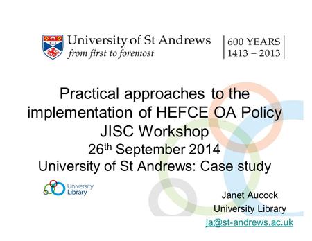 Practical approaches to the implementation of HEFCE OA Policy JISC Workshop 26 th September 2014 University of St Andrews: Case study Janet Aucock University.