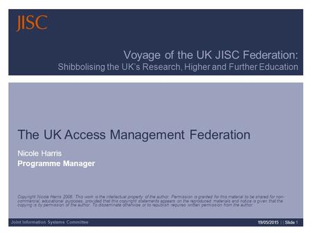 Joint Information Systems Committee 19/05/2015 | | Slide 1 Voyage of the UK JISC Federation: Shibbolising the UK’s Research, Higher and Further Education.